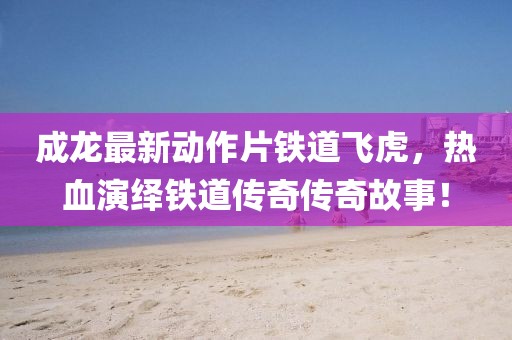 成龙最新动作片铁道飞虎，热血演绎铁道传奇传奇故事！
