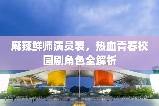 麻辣鲜师演员表，热血青春校园剧角色全解析