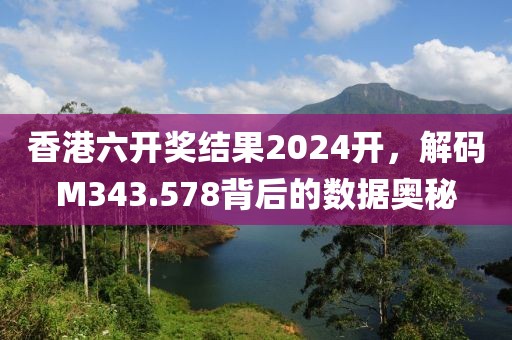 香港六开奖结果2024开，解码M343.578背后的数据奥秘
