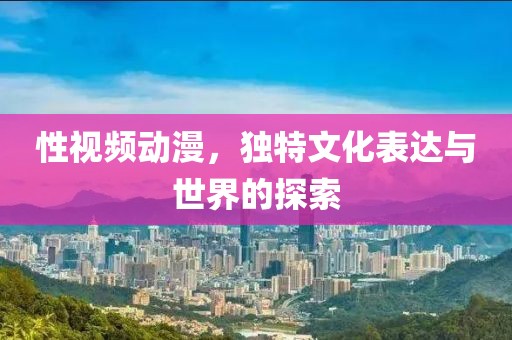性视频动漫，独特文化表达与世界的探索