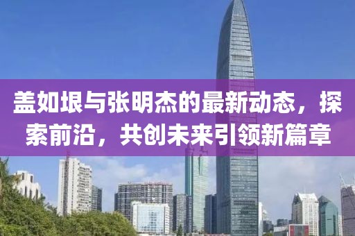 盖如垠与张明杰的最新动态，探索前沿，共创未来引领新篇章