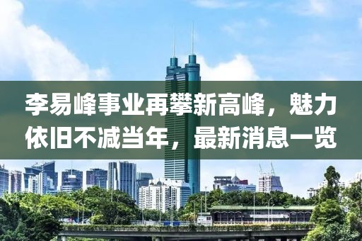 李易峰事业再攀新高峰，魅力依旧不减当年，最新消息一览