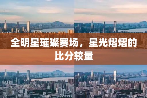 全明星璀璨赛场，星光熠熠的比分较量