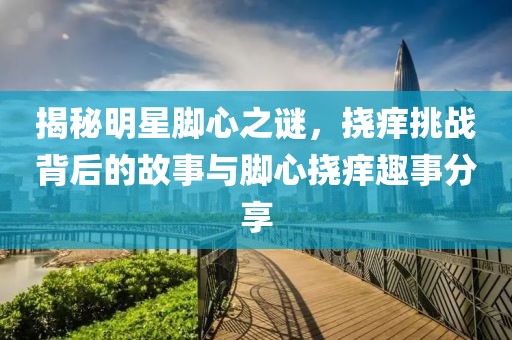 揭秘明星脚心之谜，挠痒挑战背后的故事与脚心挠痒趣事分享