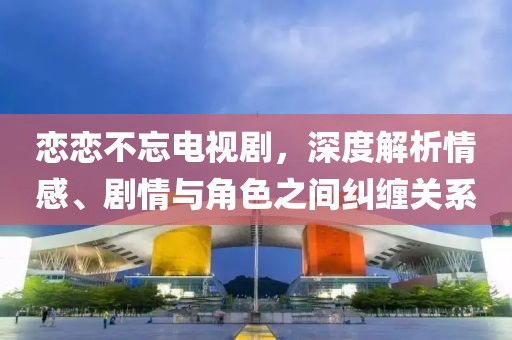 恋恋不忘电视剧，深度解析情感、剧情与角色之间纠缠关系