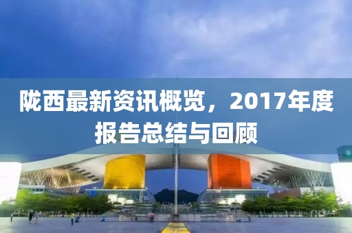 陇西最新资讯概览，2017年度报告总结与回顾
