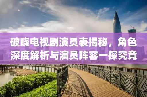 破晓电视剧演员表揭秘，角色深度解析与演员阵容一探究竟