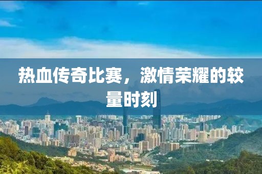 热血传奇比赛，激情荣耀的较量时刻