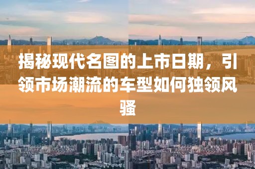揭秘现代名图的上市日期，引领市场潮流的车型如何独领风骚