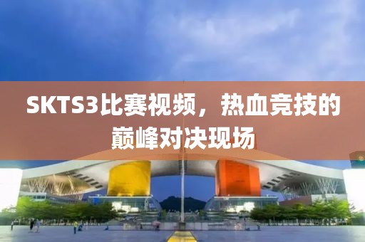 SKTS3比赛视频，热血竞技的巅峰对决现场