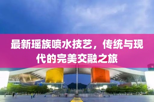 最新瑶族喷水技艺，传统与现代的完美交融之旅