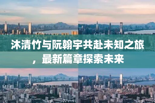 沐清竹与阮翰宇共赴未知之旅，最新篇章探索未来