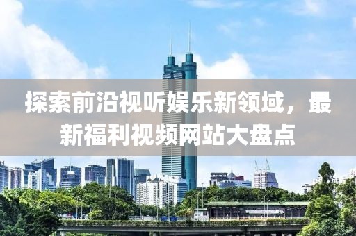 探索前沿视听娱乐新领域，最新福利视频网站大盘点