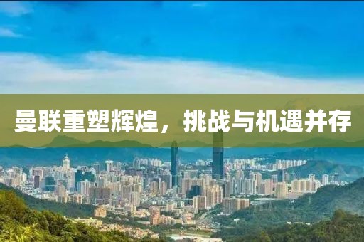 曼联重塑辉煌，挑战与机遇并存