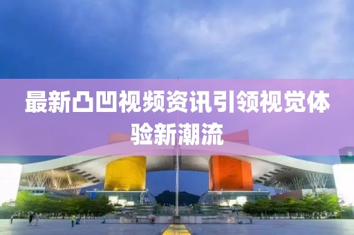 最新凸凹视频资讯引领视觉体验新潮流