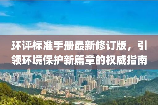 环评标准手册最新修订版，引领环境保护新篇章的权威指南