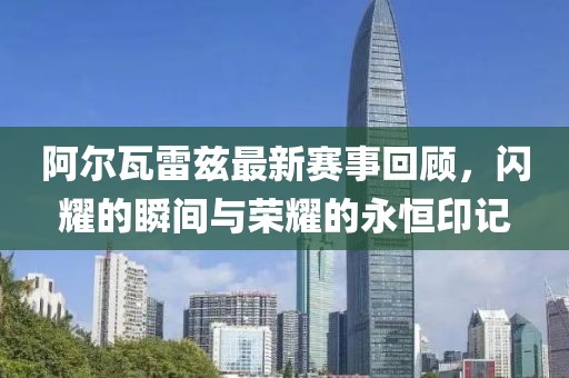 阿尔瓦雷兹最新赛事回顾，闪耀的瞬间与荣耀的永恒印记