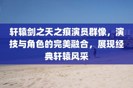 轩辕剑之天之痕演员群像，演技与角色的完美融合，展现经典轩辕风采