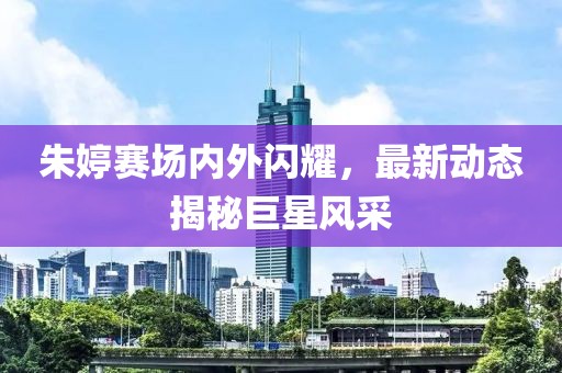 朱婷赛场内外闪耀，最新动态揭秘巨星风采