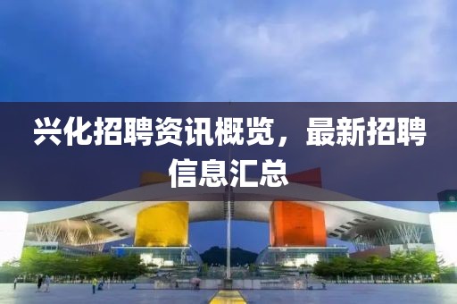 兴化招聘资讯概览，最新招聘信息汇总