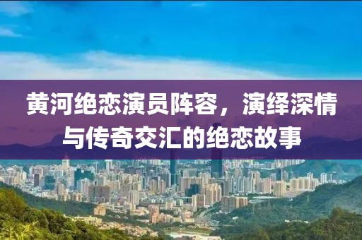 黄河绝恋演员阵容，演绎深情与传奇交汇的绝恋故事