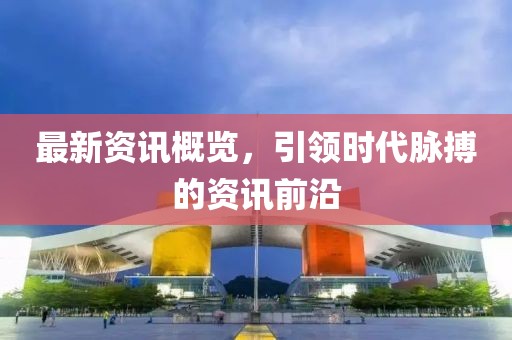 最新资讯概览，引领时代脉搏的资讯前沿