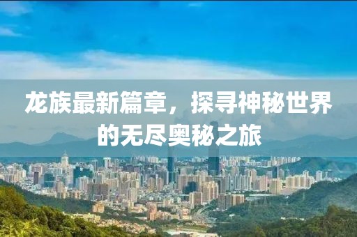 龙族最新篇章，探寻神秘世界的无尽奥秘之旅