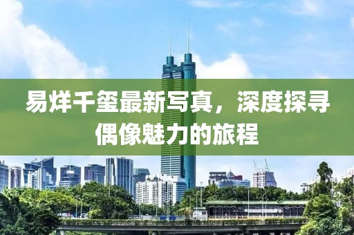 易烊千玺最新写真，深度探寻偶像魅力的旅程
