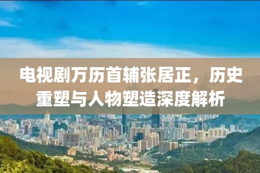 电视剧万历首辅张居正，历史重塑与人物塑造深度解析