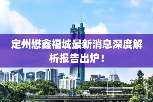 定州懋鑫福城最新消息深度解析报告出炉！