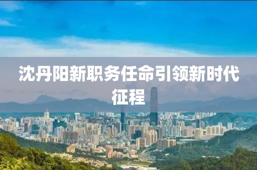 沈丹阳新职务任命引领新时代征程