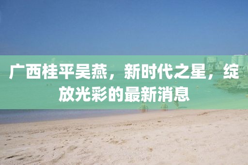 广西桂平吴燕，新时代之星，绽放光彩的最新消息