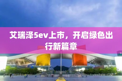 艾瑞泽5ev上市，开启绿色出行新篇章