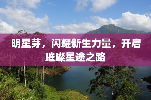 明星芽，闪耀新生力量，开启璀璨星途之路