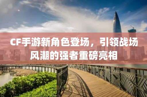 CF手游新角色登场，引领战场风潮的强者重磅亮相