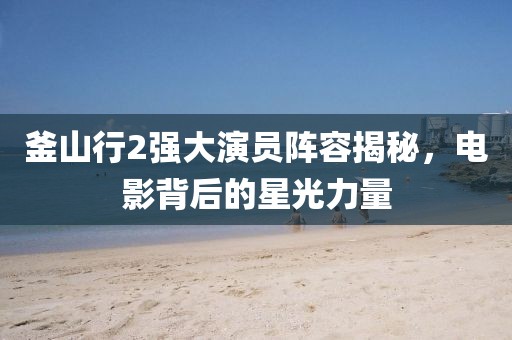 釜山行2强大演员阵容揭秘，电影背后的星光力量