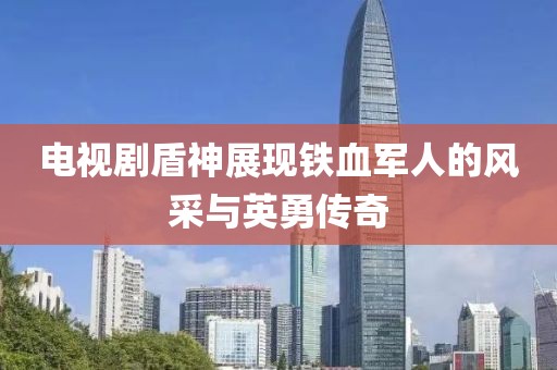 电视剧盾神展现铁血军人的风采与英勇传奇