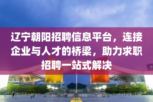 辽宁朝阳招聘信息平台，连接企业与人才的桥梁，助力求职招聘一站式解决