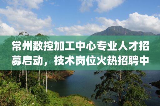 常州数控加工中心专业人才招募启动，技术岗位火热招聘中