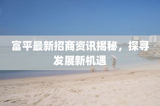 富平最新招商资讯揭秘，探寻发展新机遇
