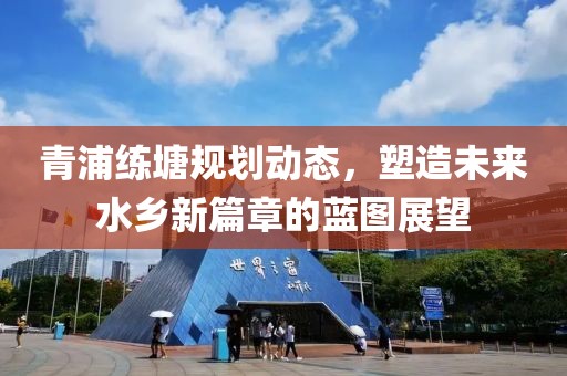 青浦练塘规划动态，塑造未来水乡新篇章的蓝图展望