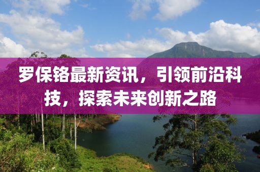 罗保铬最新资讯，引领前沿科技，探索未来创新之路