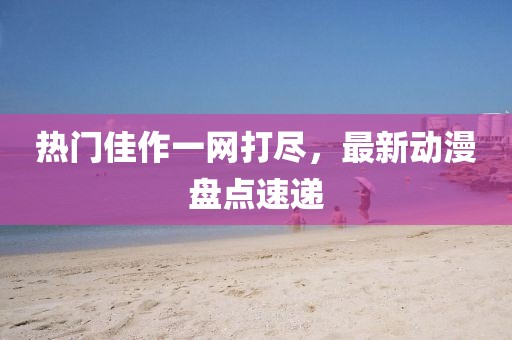 热门佳作一网打尽，最新动漫盘点速递