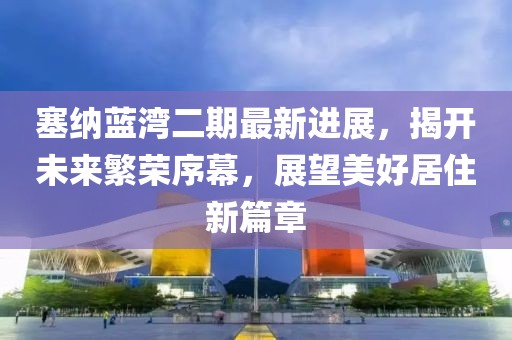 塞纳蓝湾二期最新进展，揭开未来繁荣序幕，展望美好居住新篇章