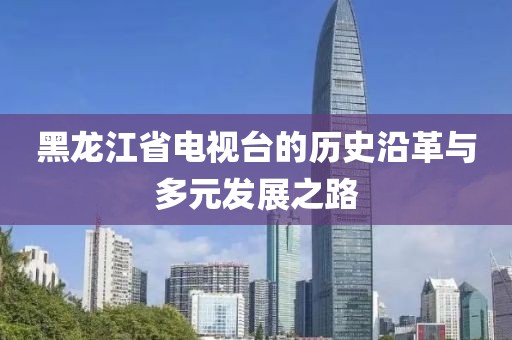 黑龙江省电视台的历史沿革与多元发展之路