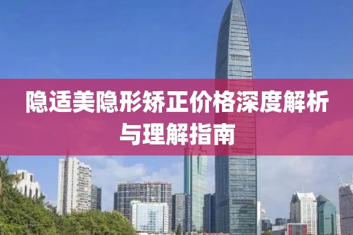 隐适美隐形矫正价格深度解析与理解指南