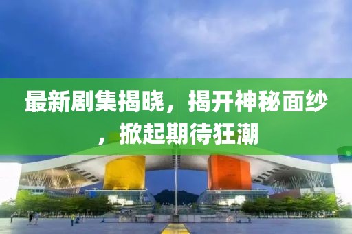 最新剧集揭晓，揭开神秘面纱，掀起期待狂潮