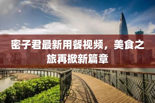 密子君最新用餐视频，美食之旅再掀新篇章