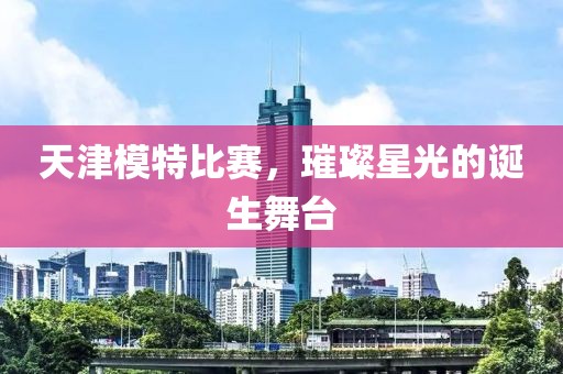天津模特比赛，璀璨星光的诞生舞台