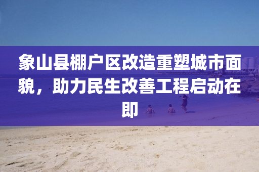 象山县棚户区改造重塑城市面貌，助力民生改善工程启动在即